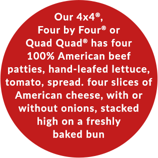 Our 4x4®, Four by Four® or Quad Quad® has four 100% American beef patties, hand-leafed lettuce, tomato, spread. four slices of American cheese, with or without onions, stacked high on a freshly baked bun
